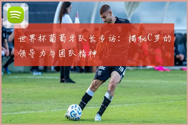 世界杯葡萄牙队长专访：揭秘C罗的领导力与团队精神