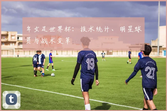 年女足世界杯：技术统计、明星球员与战术变革