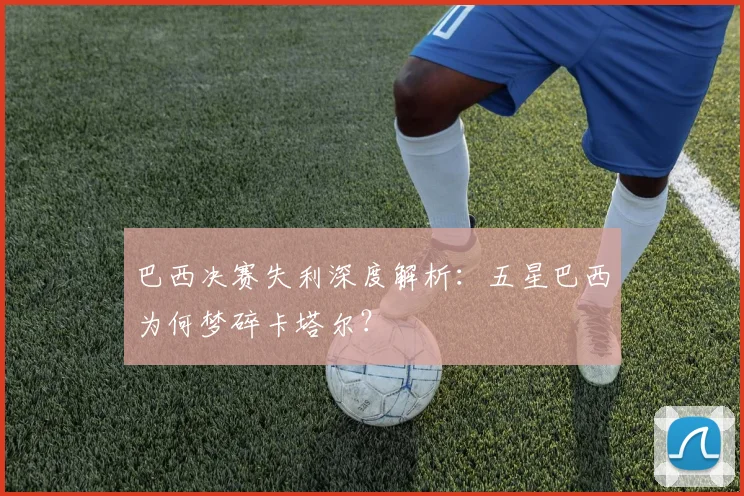 巴西决赛失利深度解析：五星巴西为何梦碎卡塔尔？
